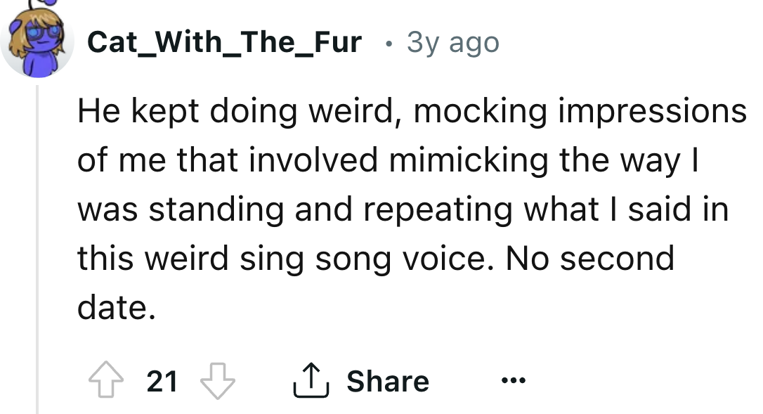 number - Cat_With_The_Fur 3y ago . He kept doing weird, mocking impressions of me that involved mimicking the way I was standing and repeating what I said in this weird sing song voice. No second date. 21